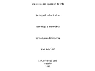 Impresoras con inyección de tinta



   Santiago Grisales Jiménez



    Tecnología e Informática



    Sergio Alexander Jiménez



         Abril 9 de 2013



      San José de La Salle
           Medellín
             2013
 