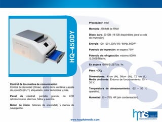 Control de los medios de comunicación:
Control de densidad (Dmax), ancho de la ventana y ajuste
de posición (LUT), etiquetado, color de bordes y más.
Panel de control: pantalla grande, de LCD
retroiluminada, alarmas, fallos y eventos.
Botón de inicio: botones de encendido y menús de
navegación.
HQ-450DY
Procesador: Intel
Memoria: 256 MB de RAM
Disco duro: 20 GB (18 GB disponibles para la cola
de impresión)
Energía: 100-120 / 230V-50 / 60Hz, 600W
Potencia de impresión: en espera 75W
Potencia de refrigeración: máximo 600W
/2,050BTUs/hr;
En espera 150W/512BTUs / hr.
Peso: 40Kg
Dimensiones: 41cm (H), 56cm (W), 72 cm (L)
Medio Ambiente: Entorno de funcionamiento: 15 ~
30 ℃
Temperatura de almacenamiento: -22 ~ 50 ℃
operativo.
Humedad: 10 ~ 70% HR (sin condensación).
 