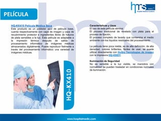 PELÍCULA
HQ-KX410 Película Médica Seca
Este producto es un poliéster azul de película base,
cuenta respectivamente con capa de imagen y capa de
recubrimiento protector e ingredientes libres de haluros
de plata sensibles a la luz. Esta película es adaptable a
la impresión térmica después de salida de
procesamiento informático de imágenes médicas
almacenados digitalmente. Puede reproducir fielmente a
través del procesamiento informático una variedad de
imágenes médicas.
Características y Usos
El uso de esta película elimina:
El proceso tradicional de revelado con plata para el
proceso de fijación,
El proceso completo de lavado que contamina el medio
ambiente con los líquidos residuales del procesamiento
La película tiene poca niebla, es de alta definición, de alta
densidad, colores brillantes, fáciles de usar, se puede
utilizar directamente con HuQiu Tecnologías de imagen
con la impresora HQ-450DY.
Iluminación de Seguridad
No es sensible a la luz visible, se maniobra con
normalidad se pueden trasladar en condiciones normales
de iluminación.HQ-KX410
 
