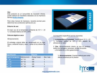 Uso
Este producto es un consumible de impresión directa,
puede obtener los resultados deseados con la impresora
térmica HuQiu Imaging.
Para otras marcas de impresora, necesita pre-test para
determinar las condiciones óptimas de uso.
Entorno de uso
El mejor uso de la temperatura ambiente de 18 ℃ ~ 24
℃, humedad relativa de 50% a 65%.
Película digital en seco
Almacenamiento
El embalaje original debe ser almacenado en un lugar
fresco, ambiente limpio y seco, y evitar la luz directa del
sol.
HQ-KX410
Los requisitos específicos son los siguientes:
1. La temperatura y humedad: Temperatura 10 ℃ ~ 23
℃, humedad relativa de 30% a 65% alejado de
almacenar en calor.
2. Gas: Almacenamiento interior ya que no contiene
sulfuro de hidrógeno, amoníaco, dióxido de azufre
y formaldehído y otros gases ácidos.
Especificación Paquete
Imperial (pulgadas) Métrico (cm) Zhang / (caja) Box / caja
8 * 10 20 * 25 100 5
11 * 14 28 * 35 100 5
14 * 17 35 * 43 100 5
10 * 12 25 * 30 100 5
3. Almacenamiento: Guardar vertical para evitar
efectos adversos por la presión
 