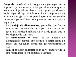 Carga de papel: el método para cargar papel en la
impresora y que se caracteriza por el modo en que se
almacena el papel en blanco. La carga de papel suele
variar según el lugar donde se ubique la impresora (se
aconseja la carga posterior para impresoras que estarán
contra una pared).* Los principales modos de carga de
papel son:
• La bandeja de alimentación, que utiliza una fuente
interna de alimentación de papel. Su capacidad es
igual a la cantidad máxima de hojas de papel que la
bandeja puede contener.
• El alimentador de papel es un método de
alimentación manual que permite insertar hojas de
papel en pequeñas cantidades (aproximadamente
100).
• El alimentador de papel en la parte posterior de la
impresora puede ser horizontal o vertical.

 