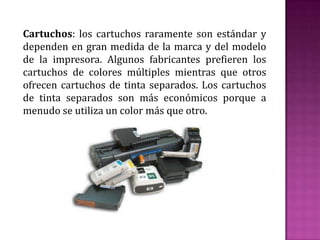 Cartuchos: los cartuchos raramente son estándar y
dependen en gran medida de la marca y del modelo
de la impresora. Algunos fabricantes prefieren los
cartuchos de colores múltiples mientras que otros
ofrecen cartuchos de tinta separados. Los cartuchos
de tinta separados son más económicos porque a
menudo se utiliza un color más que otro.

 
