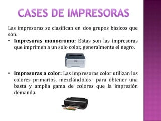 Las impresoras se clasifican en dos grupos básicos que
son:
• Impresoras monocromo: Estas son las impresoras
que imprimen a un solo color, generalmente el negro.

• Impresoras a color: Las impresoras color utilizan los
colores primarios, mezclándolos para obtener una
basta y amplia gama de colores que la impresión
demanda.

 