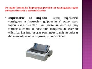 De todas formas, las impresoras pueden ser catalogadas según
otros parámetros o características:

• Impresoras de impacto: Estas impresoras
consiguen la impresión golpeando el papel para
lograr cada caracter. Su funcionamiento es muy
similar a como lo hace una máquina de escribir
eléctrica. Las impresoras con impacto más populares
del mercado son las impresoras matriciales.

 