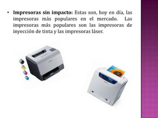 • Impresoras sin impacto: Estas son, hoy en día, las
impresoras más populares en el mercado. Las
impresoras más populares son las impresoras de
inyección de tinta y las impresoras láser.

 