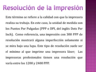 Este término se refiere a la calidad con que la impresora
realiza su trabajo. En este caso, la unidad de medida son
los Puntos Por Pulgadas (PPP o DPI, del inglés Dots Per
Inch). Como referencia, una impresión con 300 PPP de
resolución mostrará alguna imperfección solamente si
se mira bajo una lupa. Este tipo de resolución suele ser
el mínimo al que imprime una impresora láser; Las
impresoras profesionales tienen una resolución que
varía entre los 1200 y 2400 PPP.

 