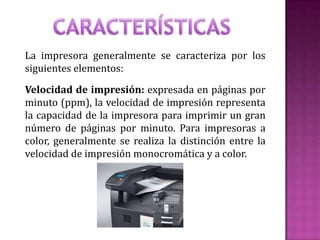 La impresora generalmente se caracteriza por los
siguientes elementos:

Velocidad de impresión: expresada en páginas por
minuto (ppm), la velocidad de impresión representa
la capacidad de la impresora para imprimir un gran
número de páginas por minuto. Para impresoras a
color, generalmente se realiza la distinción entre la
velocidad de impresión monocromática y a color.

 