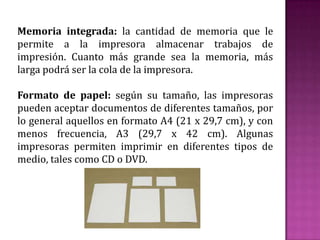 Memoria integrada: la cantidad de memoria que le
permite a la impresora almacenar trabajos de
impresión. Cuanto más grande sea la memoria, más
larga podrá ser la cola de la impresora.
Formato de papel: según su tamaño, las impresoras
pueden aceptar documentos de diferentes tamaños, por
lo general aquellos en formato A4 (21 x 29,7 cm), y con
menos frecuencia, A3 (29,7 x 42 cm). Algunas
impresoras permiten imprimir en diferentes tipos de
medio, tales como CD o DVD.

 