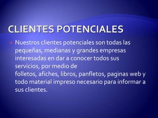    Nuestros clientes potenciales son todas las
    pequeñas, medianas y grandes empresas
    interesadas en dar a conocer todos sus
    servicios, por medio de
    folletos, afiches, libros, panfletos, paginas web y
    todo material impreso necesario para informar a
    sus clientes.
 