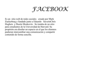 FACEBOOK
Es un sitio web de redes sociales creado por Mark
Zuckerberg y fundado junto a Eduardo SaverinChris
Hughers y Dustin Moskovitz . Se trataba de un sitio
para estudiantes de la Universidad de Harvard. Su
propósito era diseñar un espacio en el que los alumnos
pudieran intercambiar una comunicación y compartir
contenido de forma sencilla.
 