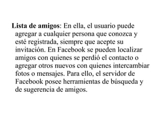 Lista de amigos: En ella, el usuario puede
agregar a cualquier persona que conozca y
esté registrada, siempre que acepte su
invitación. En Facebook se pueden localizar
amigos con quienes se perdió el contacto o
agregar otros nuevos con quienes intercambiar
fotos o mensajes. Para ello, el servidor de
Facebook posee herramientas de búsqueda y
de sugerencia de amigos.
 