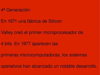 4ª Generación: En 1971 una fábrica de Silicon Valley creó el primer microprocesador de 4 bits. En 1977 aparecen las primeras microcomputadoras, los sistemas operativos han alcanzado un notable desarrollo. 