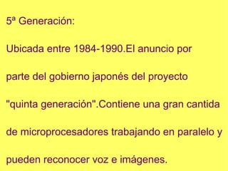 5ª Generación: Ubicada entre 1984-1990.El anuncio por parte del gobierno japonés del proyecto "quinta generación".Contiene una gran cantida de microprocesadores trabajando en paralelo y pueden reconocer voz e imágenes. 