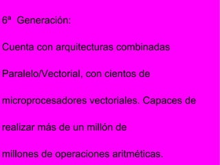 6ª  Generación: Cuenta con arquitecturas combinadas Paralelo/Vectorial, con cientos de microprocesadores vectoriales. Capaces de realizar más de un millón de millones de operaciones aritméticas. 