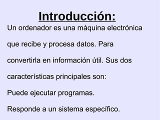 Introducción: Un ordenador es una máquina electrónica que recibe y procesa datos. Para convertirla en información útil. Sus dos características principales son: Puede ejecutar programas. Responde a un sistema específico.  