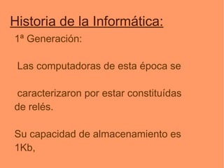 Historia de la Informática: 1ª Generación: Las computadoras de esta época se caracterizaron por estar constituídas de relés. Su capacidad de almacenamiento es 1Kb, Éstas no cabían en una habitación. 