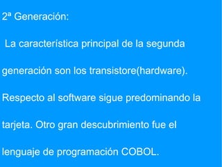 2ª Generación: La característica principal de la segunda generación son los transistore(hardware). Respecto al software sigue predominando la tarjeta. Otro gran descubrimiento fue el  lenguaje de programación COBOL. 