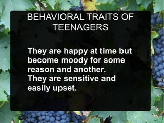 BEHAVIORAL TRAITS OF
TEENAGERS
They are happy at time but
become moody for some
reason and another.
They are sensitive and
easily upset.
 