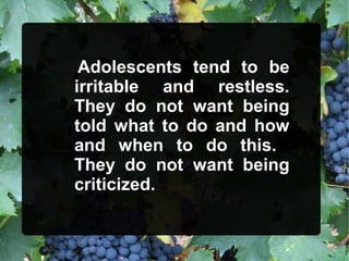 Adolescents tend to be
irritable and restless.
They do not want being
told what to do and how
and when to do this.
They do not want being
criticized.
 