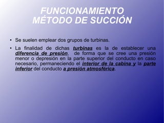 FUNCIONAMIENTO MÉTODO DE SUCCIÓN Se suelen emplear dos grupos de turbinas. La finalidad de dichas  turbinas  es la de establecer una  diferencia de presión ,  de forma que se cree una presión menor o depresión en la parte superior del conducto en caso necesario, permaneciendo el  interior de la cabina y  la  parte inferior  del conducto  a presión atmosférica . 