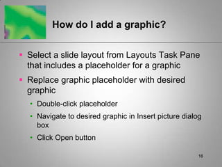 How do I add a graphic?


 Select a slide layout from Layouts Task Pane
  that includes a placeholder for a graphic
 Replace graphic placeholder with desired
  graphic
  • Double-click placeholder
  • Navigate to desired graphic in Insert picture dialog
    box
  • Click Open button

                                                       16
 