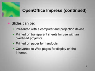 OpenOffice Impress (continued)


 Slides can be:
  • Presented with a computer and projection device
  • Printed on transparent sheets for use with an
    overhead projector
  • Printed on paper for handouts
  • Converted to Web pages for display on the
    Internet



                                                      3
 