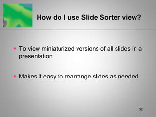 How do I use Slide Sorter view?



 To view miniaturized versions of all slides in a
  presentation


 Makes it easy to rearrange slides as needed




                                                 32
 