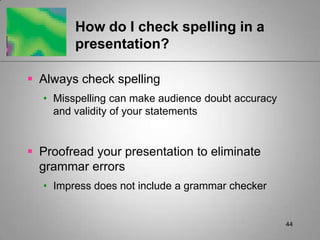 How do I check spelling in a
        presentation?

 Always check spelling
  • Misspelling can make audience doubt accuracy
    and validity of your statements


 Proofread your presentation to eliminate
  grammar errors
  • Impress does not include a grammar checker


                                                   44
 