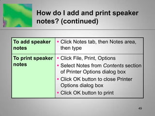 How do I add and print speaker
         notes? (continued)

To add speaker    Click Notes tab, then Notes area,
notes              then type
To print speaker  Click File, Print, Options
notes             Select Notes from Contents section
                   of Printer Options dialog box
                  Click OK button to close Printer
                   Options dialog box
                  Click OK button to print

                                                       49
 
