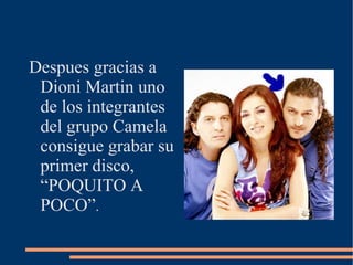 Despues gracias a Dioni Martin uno de los integrantes del grupo Camela consigue grabar su primer disco,  “POQUITO A POCO” . 