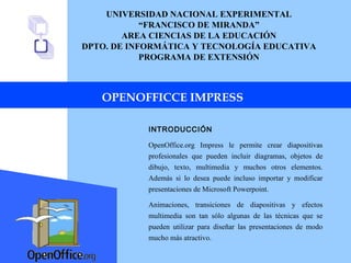 UNIVERSIDAD NACIONAL EXPERIMENTAL “ FRANCISCO DE MIRANDA” AREA CIENCIAS DE LA EDUCACIÓN DPTO. DE INFORMÁTICA Y TECNOLOGÍA EDUCATIVA PROGRAMA DE EXTENSIÓN OPENOFFICCE IMPRESS INTRODUCCIÓN OpenOffice.org Impress le permite crear diapositivas profesionales que pueden incluir diagramas, objetos de dibujo, texto, multimedia y muchos otros elementos. Además si lo desea puede incluso importar y modificar presentaciones de Microsoft Powerpoint. Animaciones, transiciones de diapositivas y efectos multimedia son tan sólo algunas de las técnicas que se pueden utilizar para diseñar las presentaciones de modo mucho más atractivo. 
