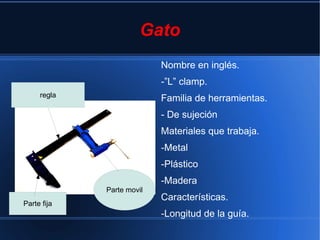 Gato
                           Nombre en inglés.
                           -”L” clamp.
     regla
                           Familia de herramientas.
                           - De sujeción
                           Materiales que trabaja.
                           -Metal
                           -Plástico
                           -Madera
             Parte movil
                           Características.
Parte fija
                           -Longitud de la guía.
 
