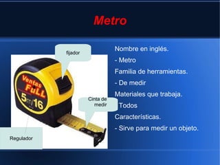 Metro

                                 Nombre en inglés.
            fijador
                                 - Metro
                                 Familia de herramientas.
                                 - De medir
                                 Materiales que trabaja.
                      Cinta de
                         medir   - Todos
                                 Características.
                                 - Sirve para medir un objeto.
Regulador
 