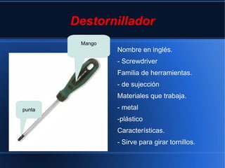 Destornillador
         Mango
                 Nombre en inglés.
                 - Screwdriver
                 Familia de herramientas.
                 - de sujección
                 Materiales que trabaja.
punta            - metal
                 -plástico
                 Características.
                 - Sirve para girar tornillos.
 