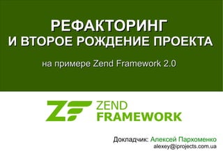 РЕФАКТОРИНГ
И ВТОРОЕ РОЖДЕНИЕ ПРОЕКТА
    на примере Zend Framework 2.0




                   Докладчик: Алексей Пархоменко
                              alexey@iprojects.com.ua
 