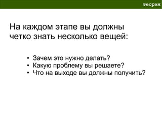 теория



На каждом этапе вы должны
четко знать несколько вещей:

    ●   Зачем это нужно делать?
    ●   Какую проблему вы решаете?
    ●   Что на выходе вы должны получить?
 