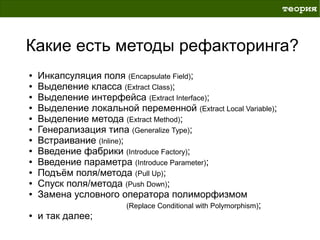 теория



Какие есть методы рефакторинга?
●   Инкапсуляция поля (Encapsulate Field);
●   Выделение класса (Extract Class);
●   Выделение интерфейса (Extract Interface);
●   Выделение локальной переменной (Extract Local Variable);
●   Выделение метода (Extract Method);
●   Генерализация типа (Generalize Type);
●   Встраивание (Inline);
●   Введение фабрики (Introduce Factory);
●   Введение параметра (Introduce Parameter);
●   Подъём поля/метода (Pull Up);
●   Спуск поля/метода (Push Down);
●   Замена условного оператора полиморфизмом
                          (Replace Conditional with Polymorphism);
●   и так далее;
 