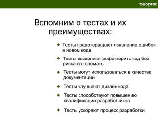 теория



Вспомним о тестах и их
   преимуществах:
      Тесты предотвращают появление ошибок
      в новом коде
      Тесты позволяют рефакторить код без
      риска его сломать
      Тесты могут использоваться в качестве
      документации
      Тесты улучшают дизайн кода
       Тесты способствуют повышению
       квалификации разработчиков

       Тесты ускоряют процесс разработки
 