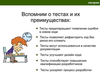 теория



Вспомним о тестах и их
   преимуществах:
      Тесты предотвращают появление ошибок
      в новом коде
      Тесты позволяют рефакторить код без
      риска его сломать
      Тесты могут использоваться в качестве
      документации
      Тесты улучшают дизайн кода
       Тесты способствуют повышению
       квалификации разработчиков

       Тесты ускоряют процесс разработки
 