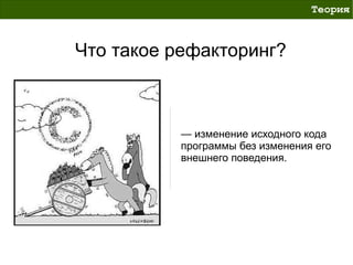 Теория



Что такое рефакторинг?



           — изменение исходного кода
           программы без изменения его
           внешнего поведения.
 