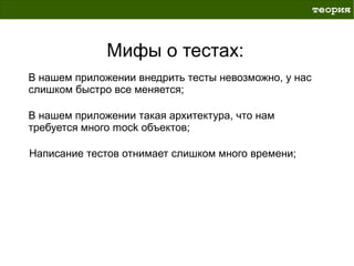 теория



              Мифы о тестах:
В нашем приложении внедрить тесты невозможно, у нас
слишком быстро все меняется;

В нашем приложении такая архитектура, что нам
требуется много mock объектов;

Написание тестов отнимает слишком много времени;
 
