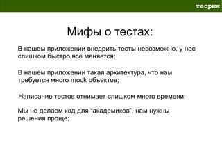 теория



              Мифы о тестах:
В нашем приложении внедрить тесты невозможно, у нас
слишком быстро все меняется;

В нашем приложении такая архитектура, что нам
требуется много mock объектов;

Написание тестов отнимает слишком много времени;

Мы не делаем код для “академиков”, нам нужны
решения проще;
 