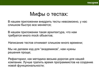 теория



              Мифы о тестах:
В нашем приложении внедрить тесты невозможно, у нас
слишком быстро все меняется;

В нашем приложении такая архитектура, что нам
требуется много mock объектов;

Написание тестов отнимает слишком много времени;

Мы не делаем код для “академиков”, нам нужны
решения проще;

Рефакторинг, как методика весьма дорогая для нашей
компании. Лучше тратить время программистов на создание
новой функциональности;
 