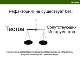 теория



  Рефакторинг не существует без:


                                    Сопутствующих
Тестов                               Инструментов



иначе это не рефакторинг и ваши действия никак не направлены
              на улучшение существующего кода.
 