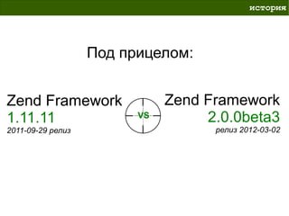 история




                   Под прицелом:


Zend Framework                Zend Framework
1.11.11                  VS        2.0.0beta3
2011-09-29 релиз                    релиз 2012-03-02
 
