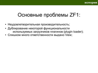 история



          Основные проблемы ZF1:
●   Неудовлетворительная производительность;
●   Дублирование некоторой функциональности
       используемых загрузчиков плагинов (plugin loader);
●   Слишком много ответственности выдано View;
 