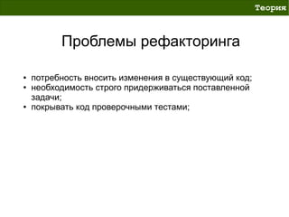 Теория



          Проблемы рефакторинга

●   потребность вносить изменения в существующий код;
●   необходимость строго придерживаться поставленной
    задачи;
●   покрывать код проверочными тестами;
 