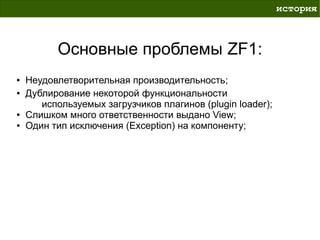 история



          Основные проблемы ZF1:
●   Неудовлетворительная производительность;
●   Дублирование некоторой функциональности
       используемых загрузчиков плагинов (plugin loader);
●   Слишком много ответственности выдано View;
●   Один тип исключения (Exception) на компоненту;
 