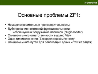 история



          Основные проблемы ZF1:
●   Неудовлетворительная производительность;
●   Дублирование некоторой функциональности
       используемых загрузчиков плагинов (plugin loader);
●   Слишком много ответственности выдано View;
●   Один тип исключения (Exception) на компоненту;
●   Слишком много путей для реализации одних и тех же задач;
 