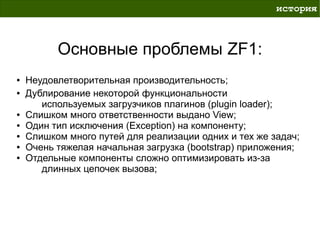 история



          Основные проблемы ZF1:
●   Неудовлетворительная производительность;
●   Дублирование некоторой функциональности
       используемых загрузчиков плагинов (plugin loader);
●   Слишком много ответственности выдано View;
●   Один тип исключения (Exception) на компоненту;
●   Слишком много путей для реализации одних и тех же задач;
●   Очень тяжелая начальная загрузка (bootstrap) приложения;
●   Отдельные компоненты сложно оптимизировать из-за
       длинных цепочек вызова;
 